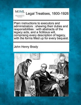 Plain Instructions to Executors and Administrators: Shewing Their Duties and Responsibilities: With Abstracts of the Legacy Acts, and a Fictitious Will, Comprising Every Description of Legacy, with the Forms Filled Up for Every Bequest. book