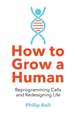 How to Grow a Human: Reprogramming Cells and Redesigning Life by Philip Ball