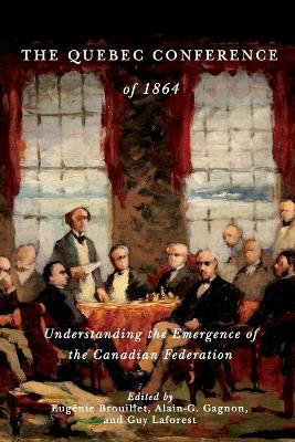 The Quebec Conference of 1864: Understanding the Emergence of the Canadian Federation by Alain-G Gagnon