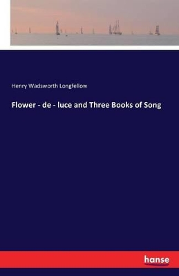 Flower - de - Luce and Three Books of Song by Henry Wadsworth Longfellow