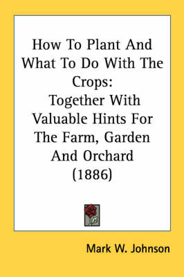 How To Plant And What To Do With The Crops: Together With Valuable Hints For The Farm, Garden And Orchard (1886) by Mark W Johnson