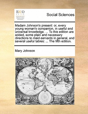 Madam Johnson's Present: Or, Every Young Woman's Companion, in Useful and Universal Knowledge. ... to This Edition Are Added, Some Plain and Necessary Directions to Maid-Servants in General, and Several Useful Tables: ... the Fifth Edition. book