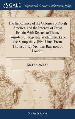 The Importance of the Colonies of North America, and the Interest of Great Britain with Regard to Them, Considered. Together with Remarks on the Stamp-Duty. [five Lines from Thomson] by Nicholas Ray, Now of London by Nicholas Ray