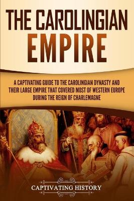 The Carolingian Empire: A Captivating Guide to the Carolingian Dynasty and Their Large Empire That Covered Most of Western Europe During the Reign of Charlemagne by Captivating History