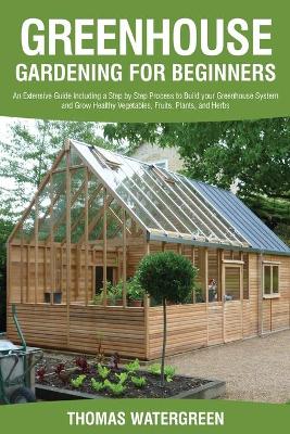 Greenhouse Gardening for Beginners: An Extensive Guide Including a Step by Step Process to Build your Greenhouse System and Grow Healthy Vegetables, Fruits, Plants, and Herbs book