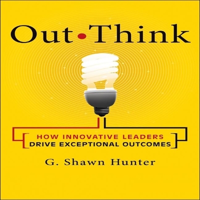 Out Think: How Innovative Leaders Drive Exceptional Outcomes by G. Shawn Hunter