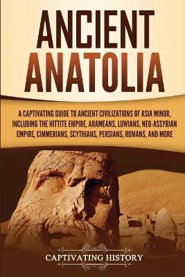 Ancient Anatolia: A Captivating Guide to Ancient Civilizations of Asia Minor, Including the Hittite Empire, Arameans, Luwians, Neo-Assyrian Empire, Cimmerians, Scythians, Persians, Romans, and More by Captivating History