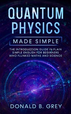 Quantum Physics Made Simple: The Introduction Guide In Plain Simple English For Beginners Who Flunked Maths And Science book
