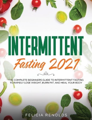 Intermittent Fasting 2021: The Complete Beginners Guide to Intermittent Fasting to Rapidly Lose Weight, Burn Fat, and Heal Your Body by Felicia Renolds