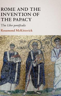 Rome and the Invention of the Papacy: The Liber Pontificalis by Rosamond McKitterick