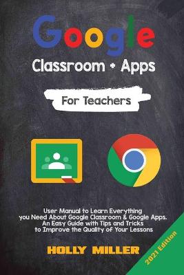 Google Classroom + Google Apps: 2021 Edition. For Teachers. User Manual to Learn Everything you Need About Google Classroom. An Easy Guide with Tips and Tricks to Improve the Quality of Your Lessons by Holly Miller