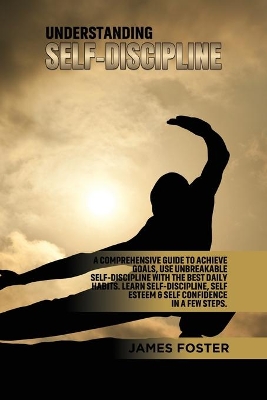 Understanding Self- Discipline: A Comprehensive Guide to Achieve goals, Use Unbreakable Self-Discipline with The Best Daily Habits. Learn SelfDiscipline, Self Esteem & Self Confidence in a few steps. by James Foster