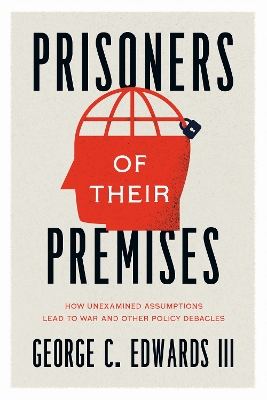 Prisoners of Their Premises: How Unexamined Assumptions Lead to War and Other Policy Debacles by George C. Edwards III