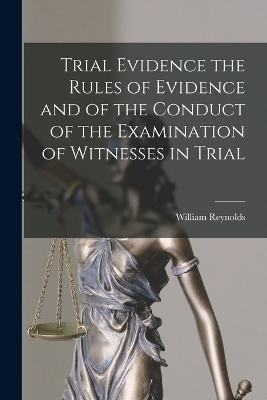 Trial Evidence the Rules of Evidence and of the Conduct of the Examination of Witnesses in Trial by William Reynolds