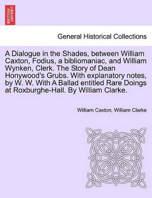 A Dialogue in the Shades, Between William Caxton, Fodius, a Bibliomaniac, and William Wynken, Clerk. the Story of Dean Honywood's Grubs. with Explanatory Notes, by W. W. with a Ballad Entitled Rare Doings at Roxburghe-Hall. by William Clarke. book