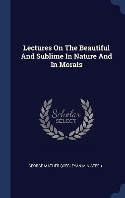 Lectures on the Beautiful and Sublime in Nature and in Morals by George Mather (Wesleyan Minister )