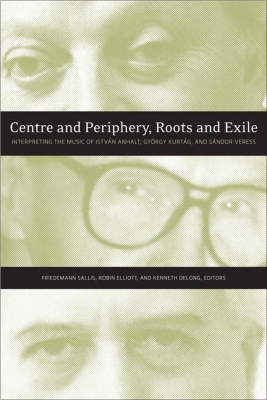 Centre and Periphery, Roots and Exile: Interpreting the Music of István Anhalt, György Kurtág, and Sándor Veress book