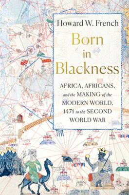 Born in Blackness: Africa, Africans, and the Making of the Modern World, 1471 to the Second World War by Howard W. French