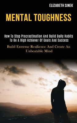 Mental Toughness: How to Stop Procrastination and Build Daily Habits to Be a High Achiever of Goals and Success (Build Extreme Resilience and Create an Unbeatable Mind) book