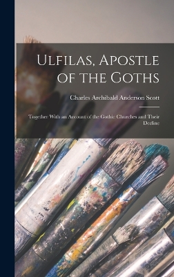 Ulfilas, Apostle of the Goths: Together With an Account of the Gothic Churches and Their Decline by Charles Archibald Anderson Scott