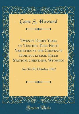 Twenty-Eight Years of Testing Tree-Fruit Varieties at the Cheyenne Horticultural Field Station, Cheyenne, Wyoming: Ars 34-39; October 1962 (Classic Reprint) by Gene S. Howard