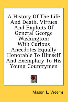 A History Of The Life And Death, Virtues And Exploits Of General George Washington: With Curious Anecdotes Equally Honorable To Himself And Exemplary To His Young Countrymen book