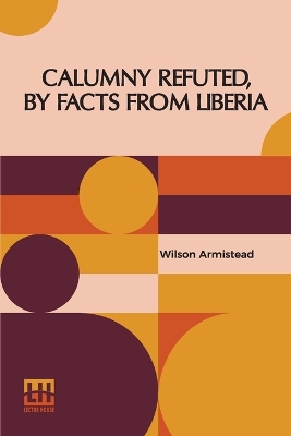 Calumny Refuted, By Facts From Liberia: With Extracts From The Inaugural Address Of The Coloured President Roberts; An Eloquent Speech Of Hilary Teage, A Coloured Senator; And Extracts From A Discourse By H. H. Garnett, A Fugitive Slave, On The Past And Present Condition, And Destiny Of The Colo by Wilson Armistead