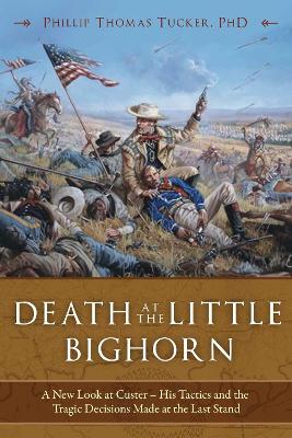 Death at the Little Bighorn: A New Look at Custer, His Tactics, and the Tragic Decisions Made at the Last Stand by Phillip Thomas Tucker