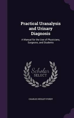 Practical Uranalysis and Urinary Diagnosis: A Manual for the Use of Physicians, Surgeons, and Students by Charles Wesley Purdy