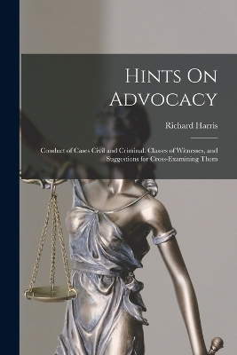 Hints On Advocacy: Conduct of Cases Civil and Criminal. Classes of Witnesses, and Suggestions for Cross-Examining Them by Richard Harris