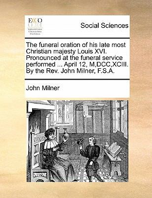 The funeral oration of his late most Christian majesty Louis XVI. Pronounced at the funeral service performed ... April 12, M, DCC, XCIII. By the Rev. John Milner, F.S.A. book