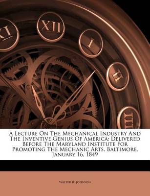 A Lecture on the Mechanical Industry and the Inventive Genius of America: Delivered Before the Maryland Institute for Promoting the Mechanic Arts, Baltimore, January 16, 1849 book