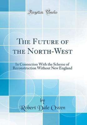 The Future of the North-West: In Connection With the Scheme of Reconstruction Without New England (Classic Reprint) by Robert Dale Owen