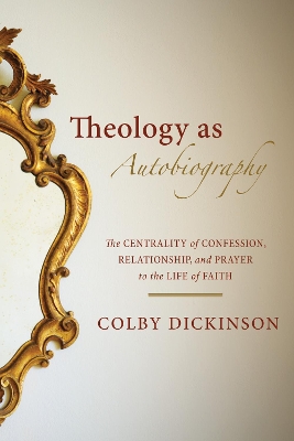 Theology as Autobiography: The Centrality of Confession, Relationship, and Prayer to the Life of Faith by Colby Dickinson