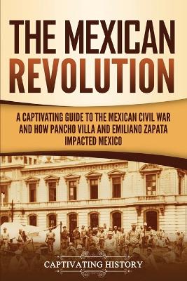 The Mexican Revolution: A Captivating Guide to the Mexican Civil War and How Pancho Villa and Emiliano Zapata Impacted Mexico book