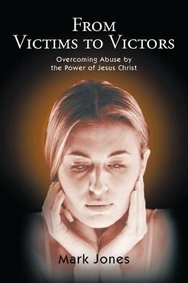 From Victims to Victors: Overcoming Abuse by the Power of Jesus Christ by Mark Jones