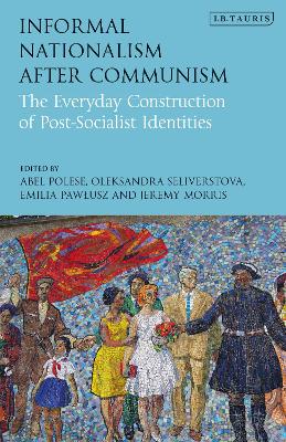 Informal Nationalism After Communism: The Everyday Construction of Post-Socialist Identities by Abel Polese