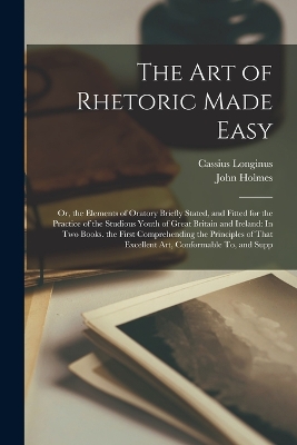 The Art of Rhetoric Made Easy: Or, the Elements of Oratory Briefly Stated, and Fitted for the Practice of the Studious Youth of Great Britain and Ireland: In Two Books. the First Comprehending the Principles of That Excellent Art, Conformable To, and Supp by John Holmes