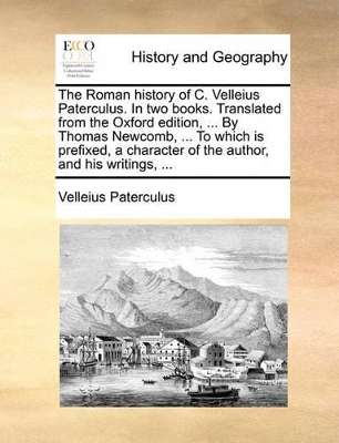 The Roman History of C. Velleius Paterculus. in Two Books. Translated from the Oxford Edition, ... by Thomas Newcomb, ... to Which Is Prefixed, a Character of the Author, and His Writings, ... by Velleius Paterculus