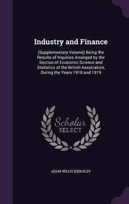 Industry and Finance: (Supplementary Volume) Being the Results of Inquiries Arranged by the Section of Economic Science and Statistics of the British Association, During the Years 1918 and 1919 by Adam Willis Kirkaldy