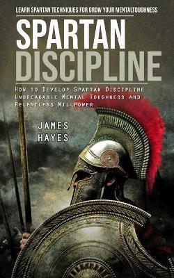 Spartan Discipline: Learn Spartan Techniques for Grow Your Mental Toughness (How to Develop Spartan Discipline Unbreakable Mental Toughness and Relentless Willpower) book