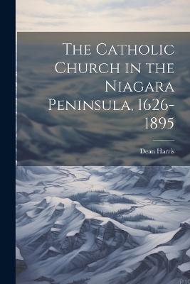 The Catholic Church in the Niagara Peninsula, 1626-1895 by Dean Harris