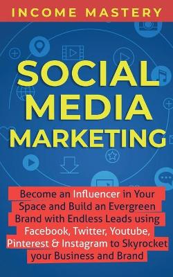 Social Media Marketing: Become an Influencer in Your Space and Build an Evergreen Brand with Endless Leads using Facebook, Twitter, YouTube, Pinterest & Instagram to Skyrocket Your Business and Brand by Income Mastery