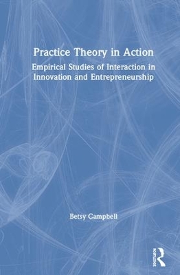 Practice Theory in Action: Empirical Studies of Interaction in Innovation and Entrepreneurship by Betsy Campbell