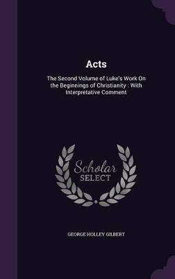 Acts: The Second Volume of Luke's Work On the Beginnings of Christianity: With Interpretative Comment by George Holley Gilbert
