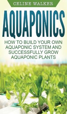 Aquaponics: How to Build Your Own Aquaponic System and Successfully Grow Aquaponic Plants by Celine Walker