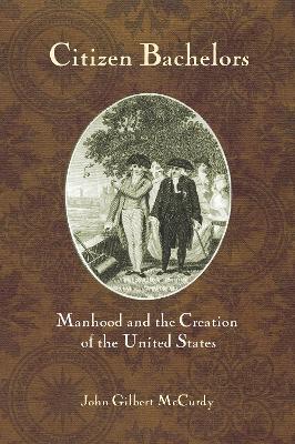 Citizen Bachelors: Manhood and the Creation of the United States book