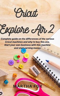 Cricut Explore Air 2: Complete guide on the differences of the various cricut machines and why to buy this one. Start your own business with this machine and start earning money by Martha Fox