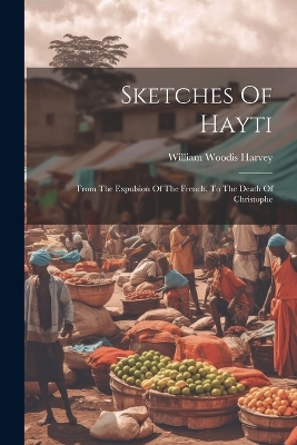 Sketches Of Hayti: From The Expulsion Of The French, To The Death Of Christophe by William Woodis Harvey