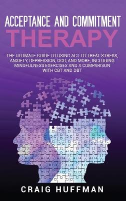 Acceptance and Commitment Therapy: The Ultimate Guide to Using ACT to Treat Stress, Anxiety, Depression, OCD, and More, Including Mindfulness Exercises and a Comparison with CBT and DBT book